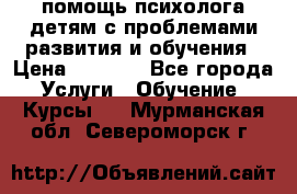 помощь психолога детям с проблемами развития и обучения › Цена ­ 1 000 - Все города Услуги » Обучение. Курсы   . Мурманская обл.,Североморск г.